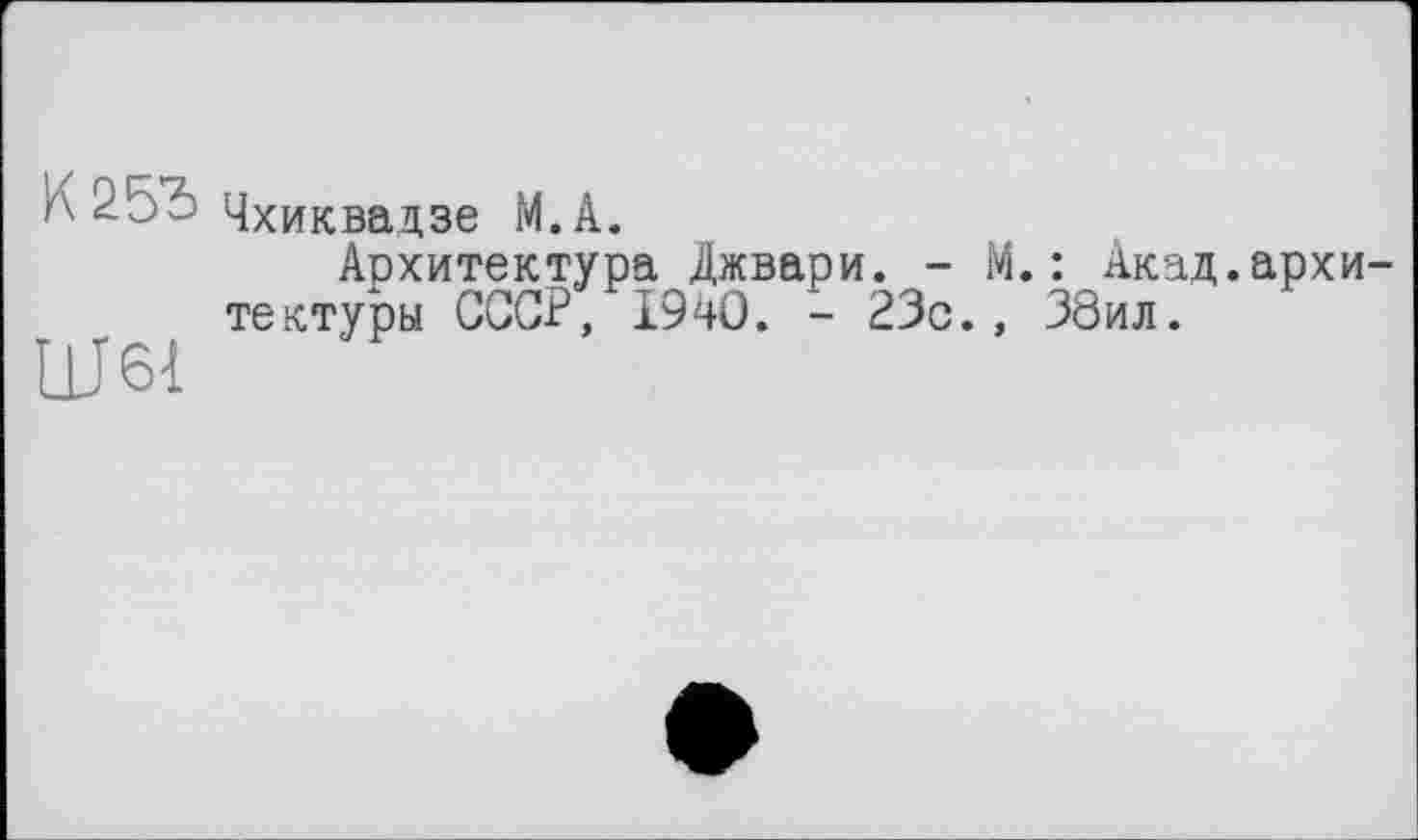 ﻿
Чхиквадзе М.А.
Архитектура Джвари. -тектуры СССР, 1940. - 23с.
.: Акад.архи-38ил.